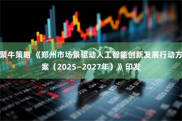 聚牛策略 《郑州市场景驱动人工智能创新发展行动方案（2025—2027年）》印发