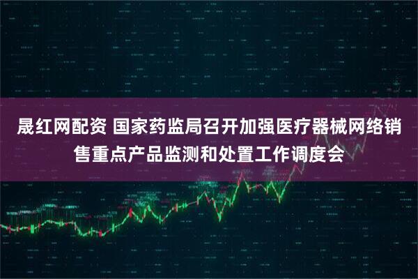 晟红网配资 国家药监局召开加强医疗器械网络销售重点产品监测和处置工作调度会