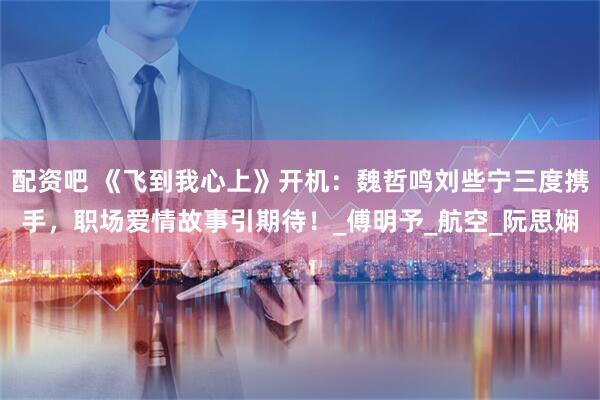 配资吧 《飞到我心上》开机：魏哲鸣刘些宁三度携手，职场爱情故事引期待！_傅明予_航空_阮思娴