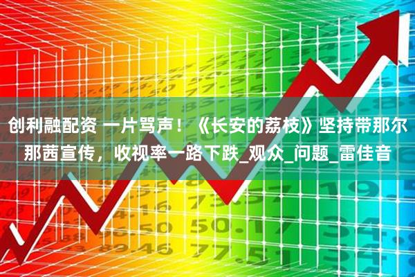 创利融配资 一片骂声！《长安的荔枝》坚持带那尔那茜宣传，收视率一路下跌_观众_问题_雷佳音