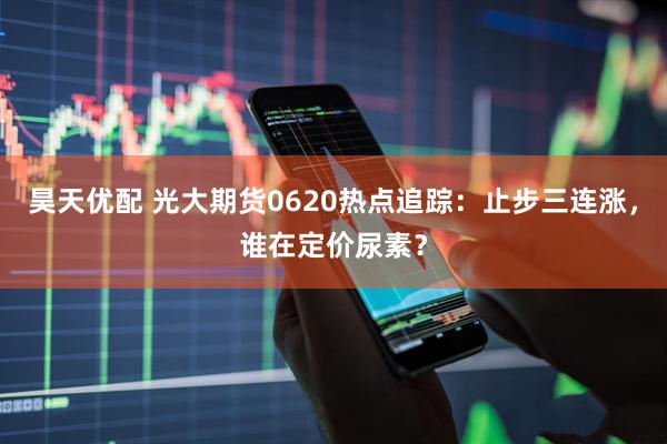 昊天优配 光大期货0620热点追踪：止步三连涨，谁在定价尿素？