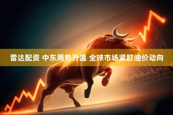 雷达配资 中东局势升温 全球市场紧盯油价动向