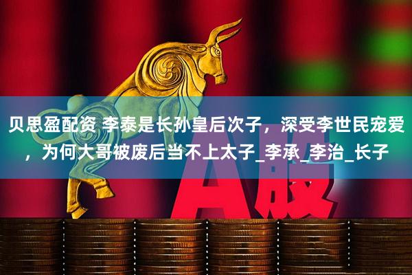 贝思盈配资 李泰是长孙皇后次子，深受李世民宠爱，为何大哥被废后当不上太子_李承_李治_长子