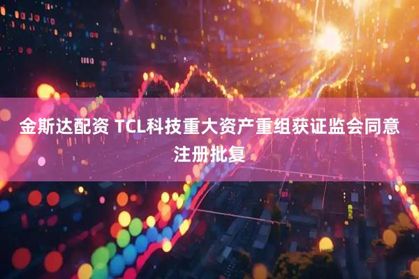 金斯达配资 TCL科技重大资产重组获证监会同意注册批复