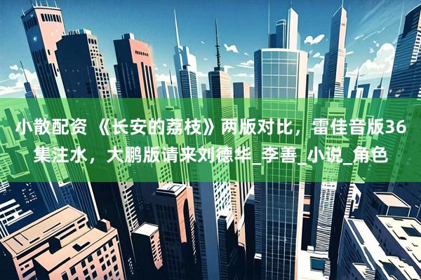 小散配资 《长安的荔枝》两版对比，雷佳音版36集注水，大鹏版请来刘德华_李善_小说_角色