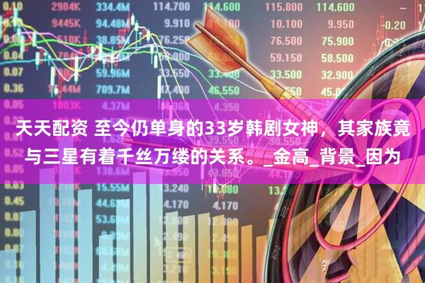天天配资 至今仍单身的33岁韩剧女神，其家族竟与三星有着千丝万缕的关系。_金高_背景_因为