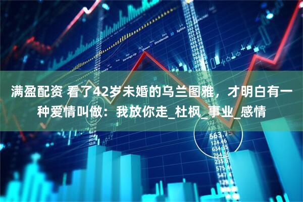 满盈配资 看了42岁未婚的乌兰图雅，才明白有一种爱情叫做：我放你走_杜枫_事业_感情