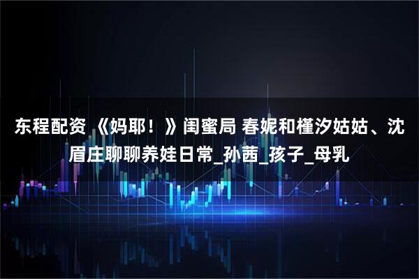 东程配资 《妈耶！》闺蜜局 春妮和槿汐姑姑、沈眉庄聊聊养娃日常_孙茜_孩子_母乳