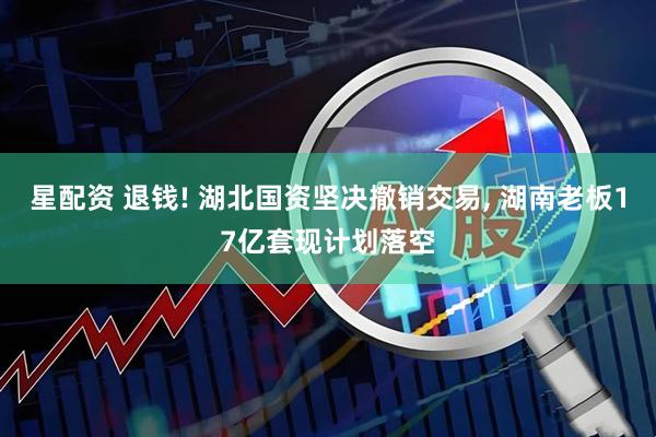 星配资 退钱! 湖北国资坚决撤销交易, 湖南老板17亿套现计划落空
