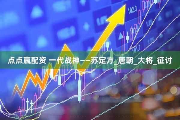 点点赢配资 一代战神——苏定方_唐朝_大将_征讨