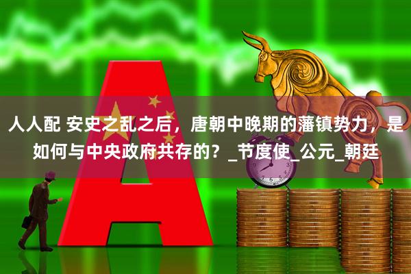 人人配 安史之乱之后，唐朝中晚期的藩镇势力，是如何与中央政府共存的？_节度使_公元_朝廷