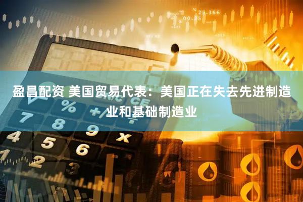盈昌配资 美国贸易代表：美国正在失去先进制造业和基础制造业