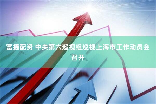 富捷配资 中央第六巡视组巡视上海市工作动员会召开