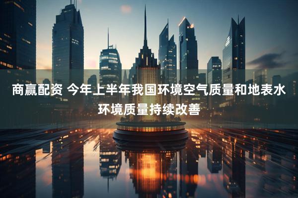 商赢配资 今年上半年我国环境空气质量和地表水环境质量持续改善