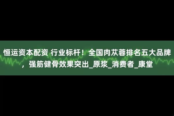 恒运资本配资 行业标杆！全国肉苁蓉排名五大品牌，强筋健骨效果突出_原浆_消费者_康堂