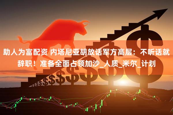 助人为富配资 内塔尼亚胡放话军方高层：不听话就辞职！准备全面占领加沙_人质_米尔_计划