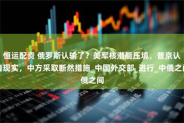 恒运配资 俄罗斯认输了？美军核潜艇压境，普京认清现实，中方采取断然措施_中国外交部_进行_中俄之间