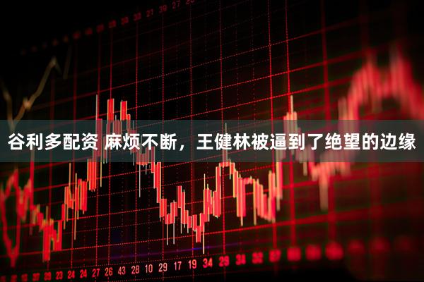 谷利多配资 麻烦不断，王健林被逼到了绝望的边缘