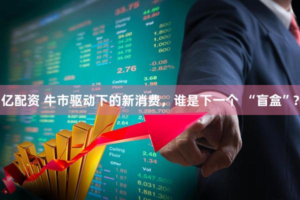 亿配资 牛市驱动下的新消费，谁是下一个  “盲盒”？