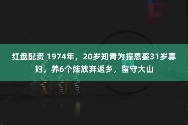 红盘配资 1974年,20岁知青为报恩娶31岁寡妇,养6个娃放弃返乡,留守大山