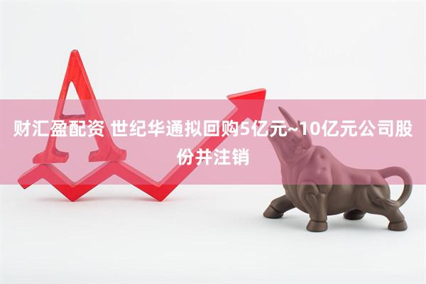 财汇盈配资 世纪华通拟回购5亿元~10亿元公司股份并注销