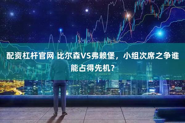 配资杠杆官网 比尔森VS弗赖堡，小组次席之争谁能占得先机？