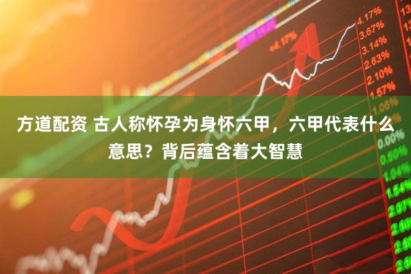 方道配资 古人称怀孕为身怀六甲,六甲代表什么意思?背后蕴含着大智慧