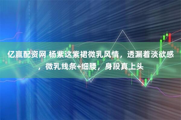 亿赢配资网 杨紫这紫裙微乳风情，透漏着淡欲感，微乳线条+细腰，身段真上头