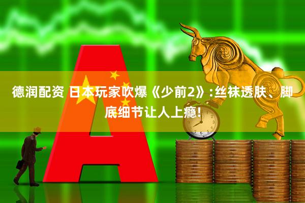 德润配资 日本玩家吹爆《少前2》:丝袜透肤、脚底细节让人上瘾!