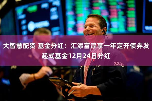 大智慧配资 基金分红：汇添富淳享一年定开债券发起式基金12月24日分红