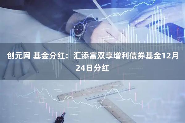 创元网 基金分红：汇添富双享增利债券基金12月24日分红